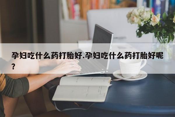 求买打胎药微信号孕妇吃什么药打胎好.孕妇吃什么药打胎好呢？