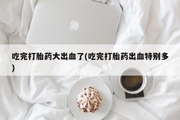 求买打胎药微信号吃完打胎药大出血了(吃完打胎药出血特别多)