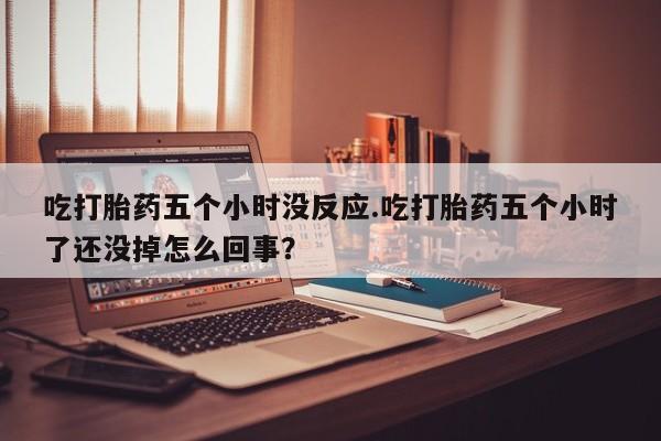 求买打胎药微信号吃打胎药五个小时没反应.吃打胎药五个小时了还没掉怎么回事？