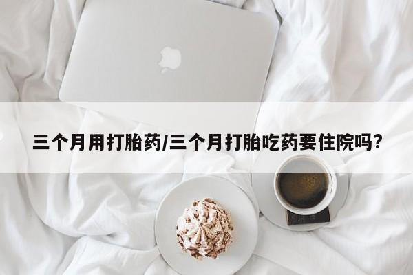 求买打胎药微信号三个月用打胎药/三个月打胎吃药要住院吗?