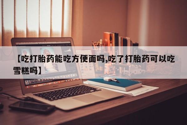 求买打胎药微信号【吃打胎药能吃方便面吗,吃了打胎药可以吃雪糕吗】