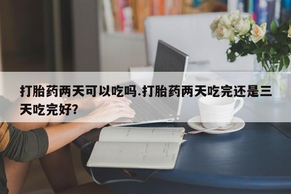 求买打胎药微信号打胎药两天可以吃吗.打胎药两天吃完还是三天吃完好？