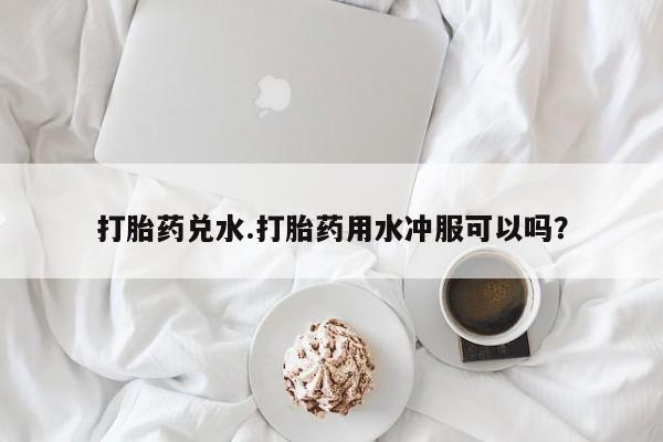 求买打胎药微信号打胎药兑水.打胎药用水冲服可以吗？