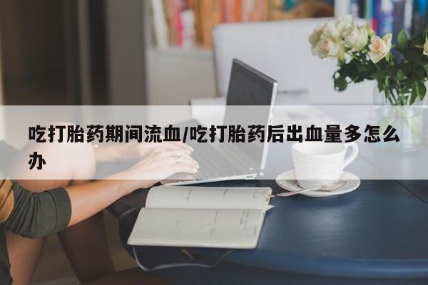 求买打胎药微信号吃打胎药期间流血/吃打胎药后出血量多怎么办