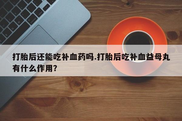 求买打胎药微信号打胎后还能吃补血药吗.打胎后吃补血益母丸有什么作用？