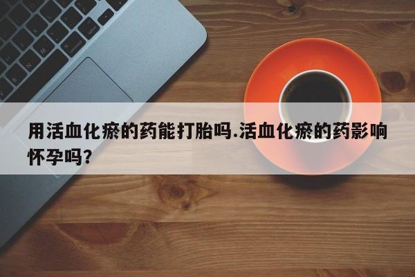 求买打胎药微信号用活血化瘀的药能打胎吗.活血化瘀的药影响怀孕吗？