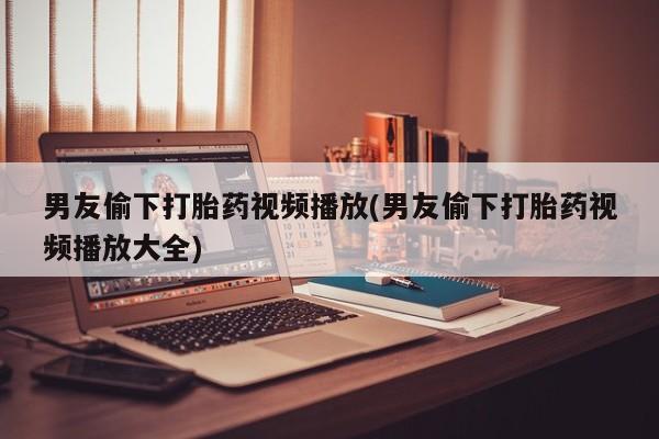 求买打胎药微信号男友偷下打胎药视频播放(男友偷下打胎药视频播放大全)