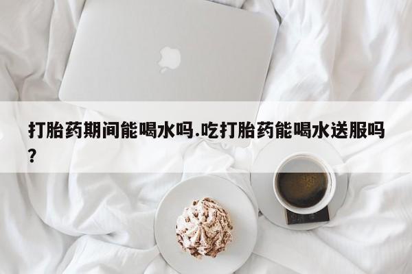 求买打胎药微信号打胎药期间能喝水吗.吃打胎药能喝水送服吗？