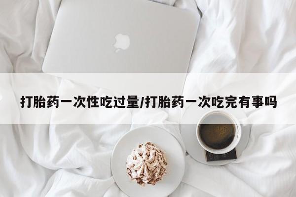 求买打胎药微信号打胎药一次性吃过量/打胎药一次吃完有事吗