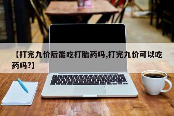 求买打胎药微信号【打完九价后能吃打胎药吗,打完九价可以吃药吗?】