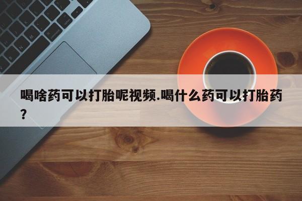 求买打胎药微信号喝啥药可以打胎呢视频.喝什么药可以打胎药？