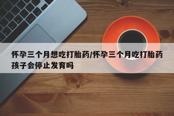 求买打胎药微信号怀孕三个月想吃打胎药/怀孕三个月吃打胎药孩子会停止发育吗