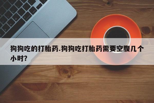 求买打胎药微信号狗狗吃的打胎药.狗狗吃打胎药需要空腹几个小时？