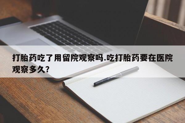 求买打胎药微信号打胎药吃了用留院观察吗.吃打胎药要在医院观察多久？