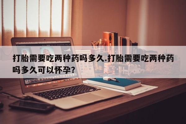 求买打胎药微信号打胎需要吃两种药吗多久.打胎需要吃两种药吗多久可以怀孕？