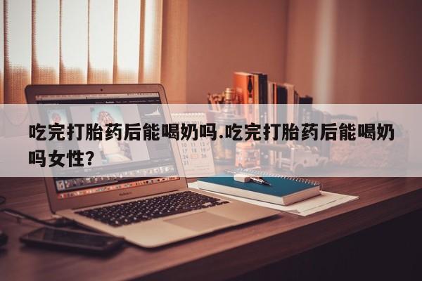 求买打胎药微信号吃完打胎药后能喝奶吗.吃完打胎药后能喝奶吗女性？