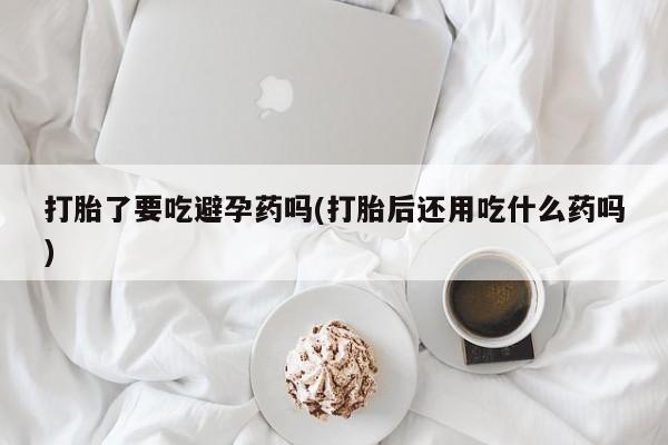 求买打胎药微信号打胎了要吃避孕药吗(打胎后还用吃什么药吗)