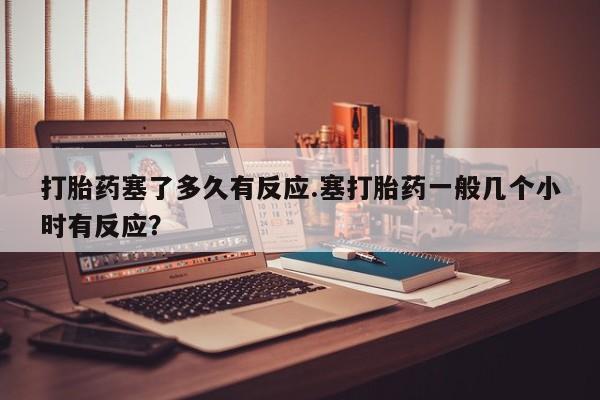 求买打胎药微信号打胎药塞了多久有反应.塞打胎药一般几个小时有反应？
