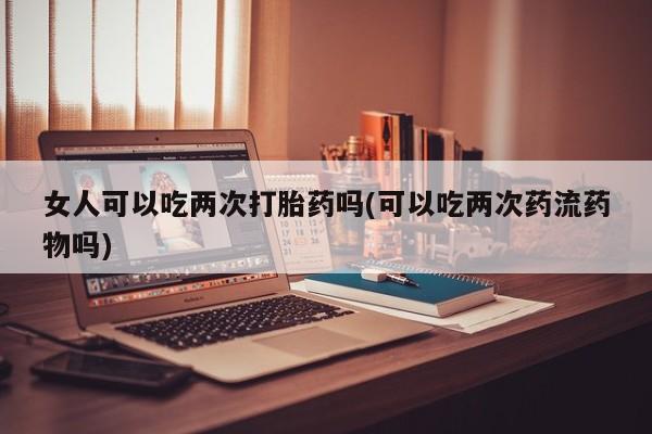 求买打胎药微信号女人可以吃两次打胎药吗(可以吃两次药流药物吗)