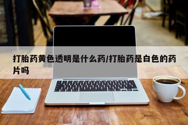 求买打胎药微信号打胎药黄色透明是什么药/打胎药是白色的药片吗