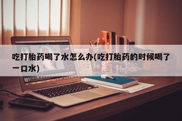 求买打胎药微信号吃打胎药喝了水怎么办(吃打胎药的时候喝了一口水)