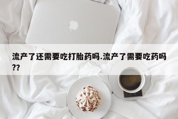 求买打胎药微信号流产了还需要吃打胎药吗.流产了需要吃药吗?？