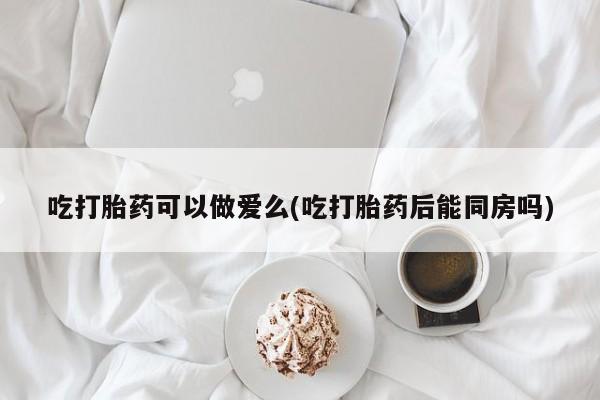 求买打胎药微信号吃打胎药可以做爱么(吃打胎药后能同房吗)