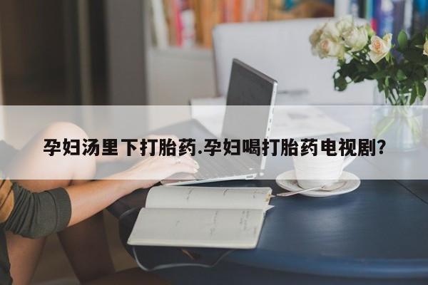 求买打胎药微信号孕妇汤里下打胎药.孕妇喝打胎药电视剧？