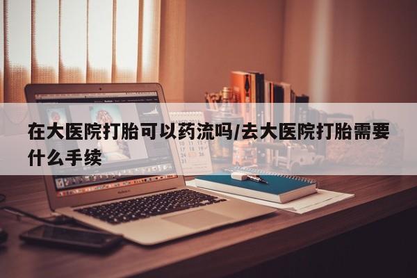 求买打胎药微信号在大医院打胎可以药流吗/去大医院打胎需要什么手续