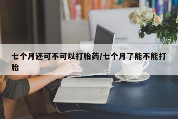 求买打胎药微信号七个月还可不可以打胎药/七个月了能不能打胎