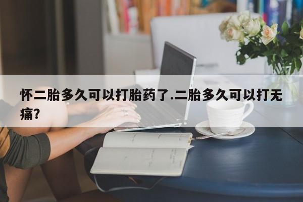 求买打胎药微信号怀二胎多久可以打胎药了.二胎多久可以打无痛？