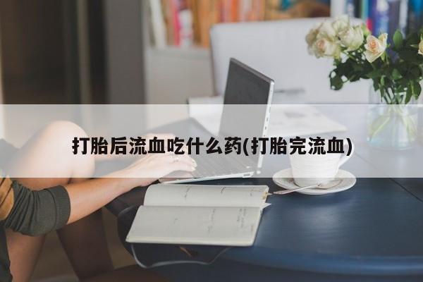 求买打胎药微信号打胎后流血吃什么药(打胎完流血)