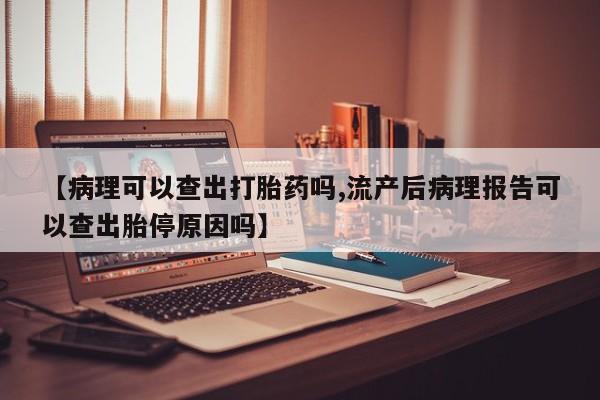 求买打胎药微信号【病理可以查出打胎药吗,流产后病理报告可以查出胎停原因吗】