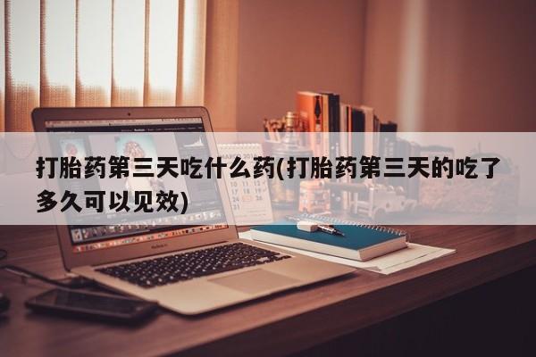 求买打胎药微信号打胎药第三天吃什么药(打胎药第三天的吃了多久可以见效)