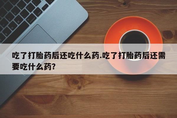 求买打胎药微信号吃了打胎药后还吃什么药.吃了打胎药后还需要吃什么药？