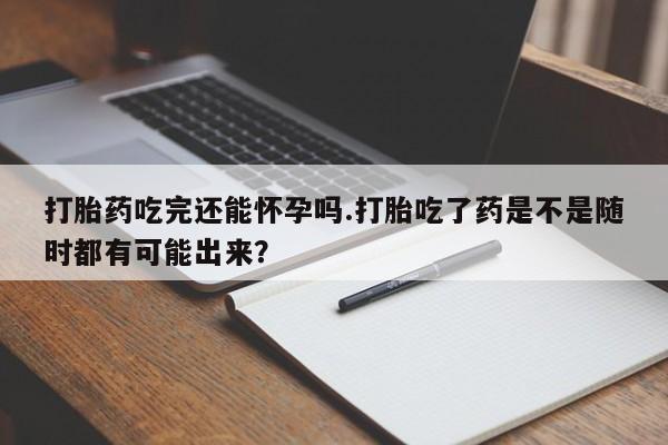 求买打胎药微信号打胎药吃完还能怀孕吗.打胎吃了药是不是随时都有可能出来？
