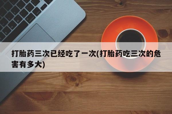 求买打胎药微信号打胎药三次已经吃了一次(打胎药吃三次的危害有多大)