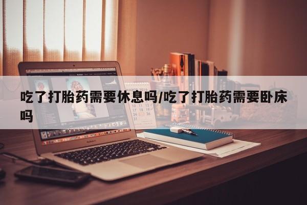 求买打胎药微信号吃了打胎药需要休息吗/吃了打胎药需要卧床吗