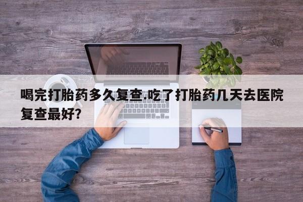 求买打胎药微信号喝完打胎药多久复查.吃了打胎药几天去医院复查最好？