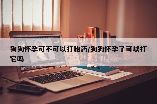 求买打胎药微信号狗狗怀孕可不可以打胎药/狗狗怀孕了可以打它吗
