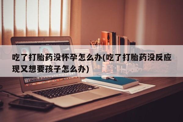 求买打胎药微信号吃了打胎药没怀孕怎么办(吃了打胎药没反应现又想要孩子怎么办)
