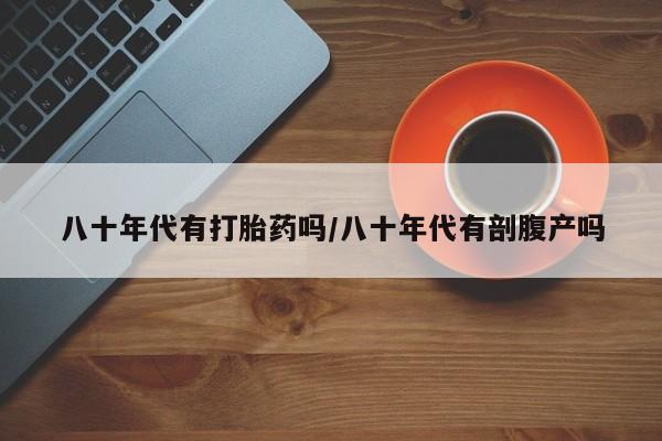 求买打胎药微信号八十年代有打胎药吗/八十年代有剖腹产吗