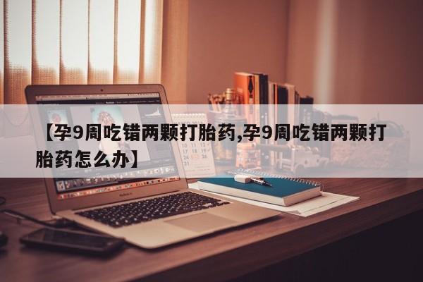 求买打胎药微信号【孕9周吃错两颗打胎药,孕9周吃错两颗打胎药怎么办】