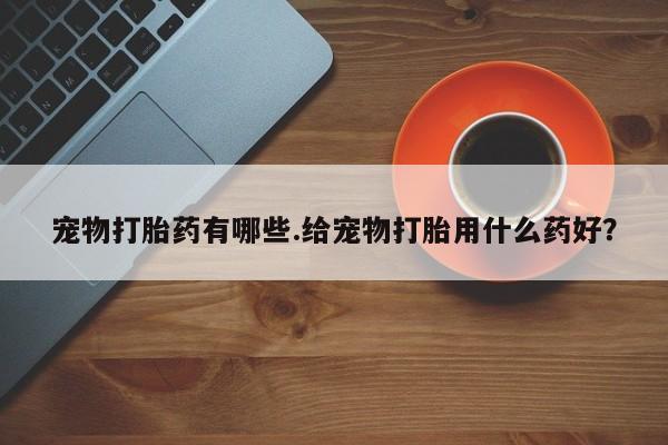求买打胎药微信号宠物打胎药有哪些.给宠物打胎用什么药好？