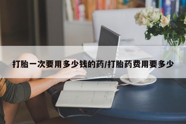 求买打胎药微信号打胎一次要用多少钱的药/打胎药费用要多少