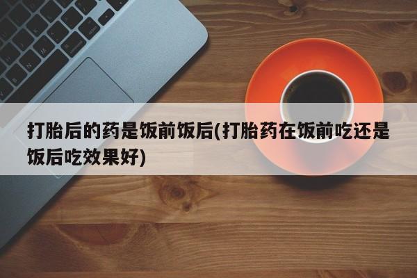求买打胎药微信号打胎后的药是饭前饭后(打胎药在饭前吃还是饭后吃效果好)