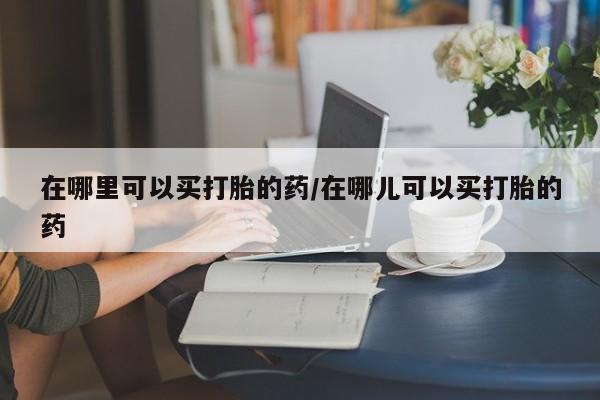 求买打胎药微信号在哪里可以买打胎的药/在哪儿可以买打胎的药