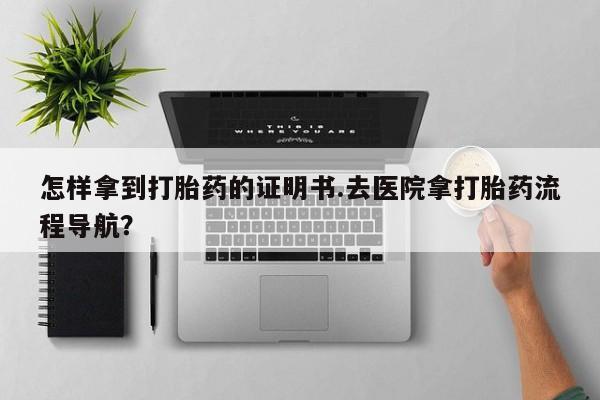 求买打胎药微信号怎样拿到打胎药的证明书.去医院拿打胎药流程导航？
