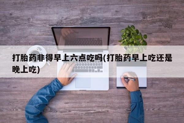 求买打胎药微信号打胎药非得早上六点吃吗(打胎药早上吃还是晚上吃)