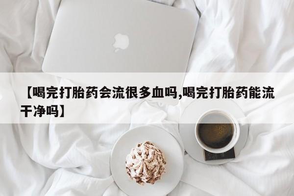 求买打胎药微信号【喝完打胎药会流很多血吗,喝完打胎药能流干净吗】